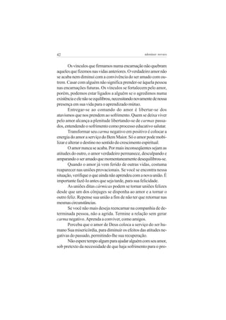 42 adenáuer novaes
Osvínculosquefirmamosnumaencarnaçãonãoquebram
aquelesquefizemosnasvidasanteriores.Overdadeiroamornão
se acaba nem diminui com a convivência do ser amado com ou-
trem. Casar com alguém não significa prender-se àquela pessoa
nas encarnações futuras. Os vínculos se fortalecem pelo amor,
porém, podemos estar ligados a alguém se o agredimos numa
existênciaeelenãoseequilibrou,necessitandonovamentedenossa
presença em sua vida para o aprendizado mútuo.
Entregar-se ao comando do amor é libertar-se dos
atavismos que nos prendem ao sofrimento. Quem se deixa viver
pelo amor alcança a plenitude libertando-se de carmas passa-
dos, entendendo o sofrimento como processo educativo salutar.
Transformar seu carma negativo em positivo é colocar a
energia do amor a serviço do Bem Maior. Só o amor pode mobi-
lizar e alterar o destino no sentido do crescimento espiritual.
Oamornuncaseacaba.Pormaisinconseqüentessejamas
atitudes do outro, o amor verdadeiro permanece, desculpando e
amparandooseramadoquemomentaneamentedesequilibrou-se.
Quando o amor já vem ferido de outras vidas, costuma
reaparecer nas uniões provacionais. Se você se encontra nessa
situação,verifiqueoqueaindanãoaprendeucomanovaunião.É
importante fazê-lo antes que seja tarde, para sua felicidade.
As uniões ditas cármicas podem se tornar uniões felizes
desde que um dos cônjuges se disponha ao amor e a tornar o
outro feliz. Repense sua união a fim de não ter que retornar nas
mesmascircunstâncias.
Se você não mais deseja reencarnar na companhia de de-
terminada pessoa, não a agrida. Termine a relação sem gerar
carma negativo.Aprenda a conviver, como amigos.
Perceba que o amor de Deus coloca a serviço do ser hu-
mano Sua misericórdia, para diminuir os efeitos das atitudes ne-
gativas do passado, permitindo-lhe sua recuperação.
Nãoesperetempoalgumparaajudaralguémcomseuamor,
sob pretexto da necessidade de que haja sofrimento para o pro-
 