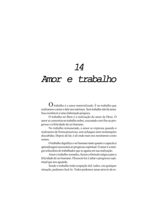 1414141414
Amor e trabalhoAmor e trabalhoAmor e trabalhoAmor e trabalhoAmor e trabalho
Otrabalho é o amor materializado. É no trabalho que
realizamosoamoredelenosnutrimos.Semtrabalhonãoháamor.
Sua existência é uma elaboração psíquica.
O trabalho no Bem é a realização do amor de Deus. O
amorseconcretizanotrabalhonobre,executadocomfinsaopro-
gresso e à felicidade do ser humano.
No trabalho remunerado, o amor se expressa quando o
realizamos de forma prazerosa, sem achaques nem reclamações
descabidas. Depois do lar, é ali onde mais nos mostramos como
somos.
Otrabalhodignificaoserhumanotantoquantoocapacitaà
aprendizagemnecessáriaaoprogressoespiritual.Oamoréaener-
giarefazedoradotrabalhadorqueseagastaemsuarealização.
Amor e trabalho somados, fazem a fórmula mágica para a
felicidade do ser humano. Dissociá-los é adiar o progresso espi-
ritualquenosaguarda.
Sendo o trabalho toda ocupação útil, todos, em qualquer
situação, podemos fazê-lo. Todos podemos amar através da re-
 