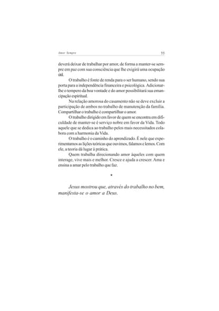 55Amor Sempre
deverá deixar de trabalhar por amor, de forma a manter-se sem-
pre em paz com sua consciência que lhe exigirá uma ocupação
útil.
O trabalho é fonte de renda para o ser humano, sendo sua
porta para a independência financeira e psicológica. Adicionar-
lhe o tempero da boa vontade e do amor possibilitará sua eman-
cipaçãoespiritual.
Na relação amorosa do casamento não se deve excluir a
participação de ambos no trabalho de manutenção da família.
Compartilhar o trabalho é compartilhar o amor.
O trabalho dirigido em favor de quem se encontra em difi-
culdade de manter-se é serviço nobre em favor da Vida. Todo
aquele que se dedica ao trabalho pelos mais necessitados cola-
bora com a harmonia da Vida.
O trabalho é o caminho do aprendizado. É nele que expe-
rimentamosasliçõesteóricasqueouvimos,falamoselemos.Com
ele, a teoria dá lugar à prática.
Quem trabalha direcionando amor àqueles com quem
interage, vive mais e melhor. Cresce e ajuda a crescer. Ama e
ensina a amar pelo trabalho que faz.
*
Jesus mostrou que, através do trabalho no bem,
manifesta-se o amor a Deus.
 