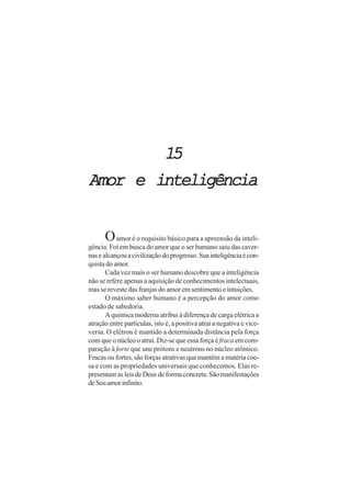 1515151515
Amor e inteligênciaAmor e inteligênciaAmor e inteligênciaAmor e inteligênciaAmor e inteligência
Oamor é o requisito básico para a apreensão da inteli-
gência. Foi em busca do amor que o ser humano saiu das caver-
nasealcançouacivilizaçãodoprogresso.Suainteligênciaécon-
quista do amor.
Cada vez mais o ser humano descobre que a inteligência
não se refere apenas a aquisição de conhecimentos intelectuais,
mas se reveste das franjas do amor em sentimento e intuições.
O máximo saber humano é a percepção do amor como
estado de sabedoria.
A química moderna atribui à diferença de carga elétrica a
atração entre partículas, isto é, a positiva atrai a negativa e vice-
versa. O elétron é mantido a determinada distância pela força
com que o núcleo o atrai. Diz-se que essa força é fraca em com-
paração à forte que une prótons e neutrons no núcleo atômico.
Fracas ou fortes, são forças atrativas que mantêm a matéria coe-
sa e com as propriedades universais que conhecemos. Elas re-
presentam as leis de Deus de forma concreta. São manifestações
deSeuamorinfinito.
 