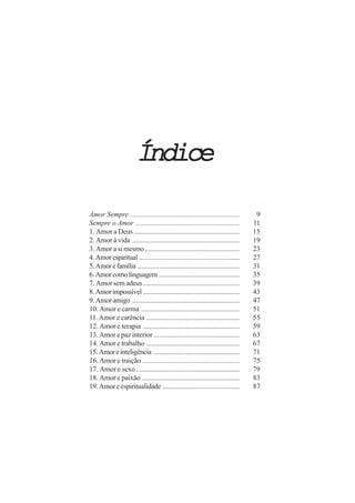 ÍndiceÍndiceÍndiceÍndiceÍndice
Amor Sempre ............................................................. 9
Sempre o Amor .......................................................... 11
1. Amor a Deus ........................................................... 15
2. Amor à vida ............................................................ 19
3. Amor a si mesmo..................................................... 23
4.Amorespiritual ........................................................ 27
5.Amorefamília ......................................................... 31
6.Amorcomolinguagem ............................................. 35
7. Amor sem adeus...................................................... 39
8.Amorimpossível ...................................................... 43
9.Amoramigo ............................................................ 47
10. Amor e carma ....................................................... 51
11.Amor e carência .................................................... 55
12. Amor e terapia ...................................................... 59
13. Amor e paz interior ................................................ 63
14. Amor e trabalho .................................................... 67
15.Amoreinteligência ................................................ 71
16. Amor e traição ...................................................... 75
17. Amor e sexo.......................................................... 79
18. Amor e paixão....................................................... 83
19.Amoreespiritualidade ........................................... 87
 