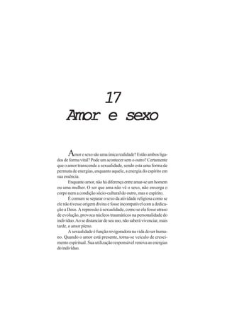 1717171717
Amor e sexoAmor e sexoAmor e sexoAmor e sexoAmor e sexo
Amoresexosãoumaúnicarealidade?Estãoambosliga-
dos de forma vital? Pode um acontecer sem o outro? Certamente
que o amor transcende a sexualidade, sendo esta uma forma de
permuta de energias, enquanto aquele, a energia do espírito em
sua essência.
Enquantoamor,nãohádiferençaentreamar-seumhomem
ou uma mulher. O ser que ama não vê o sexo, não enxerga o
corpo nem a condição sócio-cultural do outro, mas o espírito.
É comum se separar o sexo da atividade religiosa como se
elenãotivesseorigemdivinaefosseincompatívelcomadedica-
ção a Deus. A repressão à sexualidade, como se ela fosse atraso
de evolução, provoca núcleos traumáticos na personalidade do
indivíduo.Aosedistanciardeseuuso,nãosaberávivenciar,mais
tarde, o amor pleno.
Asexualidadeéfunçãorevigoradoranavidadoserhuma-
no. Quando o amor está presente, torna-se veículo de cresci-
mento espiritual. Sua utilização responsável renova as energias
doindivíduo.
 