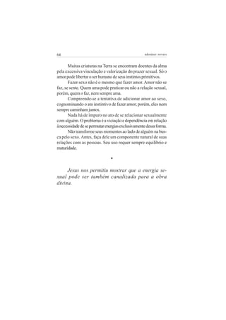 64 adenáuer novaes
Muitas criaturas na Terra se encontram doentes da alma
pela excessiva vinculação e valorização do prazer sexual. Só o
amorpodelibertaroserhumanodeseusinstintosprimitivos.
Fazer sexo não é o mesmo que fazer amor.Amor não se
faz, se sente. Quem ama pode praticar ou não a relação sexual,
porém, quem o faz, nem sempre ama.
Compreende-se a tentativa de adicionar amor ao sexo,
cognominando o ato instintivo de fazer amor, porém, eles nem
semprecaminhamjuntos.
Nada há de impuro no ato de se relacionar sexualmente
com alguém. O problema é a viciação e dependência em relação
ànecessidadedesepermutarenergiasexclusivamentedessaforma.
Nãotransformeseusmomentosaoladodealguémnabus-
ca pelo sexo. Antes, faça dele um componente natural de suas
relações com as pessoas. Seu uso requer sempre equilíbrio e
maturidade.
*
Jesus nos permitiu mostrar que a energia se-
xual pode ser também canalizada para a obra
divina.
 
