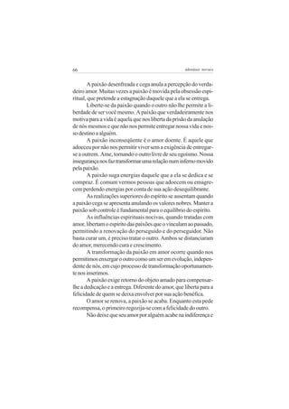 66 adenáuer novaes
A paixão desenfreada e cega anula a percepção do verda-
deiro amor. Muitas vezes a paixão é movida pela obsessão espi-
ritual, que pretende a estagnação daquele que a ela se entrega.
Liberte-se da paixão quando o outro não lhe permite a li-
berdade de ser você mesmo. A paixão que verdadeiramente nos
motiva para a vida é aquela que nos liberta da prisão da anulação
de nós mesmos e que não nos permite entregar nossa vida e nos-
sodestinoaalguém.
A paixão inconseqüente é o amor doente. É aquele que
adoeceu por não nos permitir viver sem a exigência de entregar-
se a outrem. Ame, tornando o outro livre de seu egoísmo. Nossa
insegurançanosfaztransformarumarelaçãonuminfernomovido
pelapaixão.
A paixão suga energias daquele que a ela se dedica e se
compraz. É comum vermos pessoas que adoecem ou emagre-
cem perdendo energias por conta de sua ação desequilibrante.
As realizações superiores do espírito se ausentam quando
a paixão cega se apresenta anulando os valores nobres. Manter a
paixão sob controle é fundamental para o equilíbrio do espírito.
As influências espirituais nocivas, quando tratadas com
amor,libertamoespíritodaspaixõesqueovinculamaopassado,
permitindo a renovação do perseguido e do perseguidor. Não
basta curar um, é preciso tratar o outro. Ambos se distanciaram
do amor, merecendo cura e crescimento.
A transformação da paixão em amor ocorre quando nos
permitimosenxergarooutrocomoumseremevolução,indepen-
dente de nós, em cujo processo de transformação oportunamen-
tenosinserimos.
A paixão exige retorno do objeto amado para compensar-
lhe a dedicação e a entrega. Diferente do amor, que liberta para a
felicidade de quem se deixa envolver por sua ação benéfica.
O amor se renova, a paixão se acaba. Enquanto esta pede
recompensa, o primeiro regozija-se com a felicidade do outro.
Nãodeixequeseuamorporalguémacabenaindiferençae
 