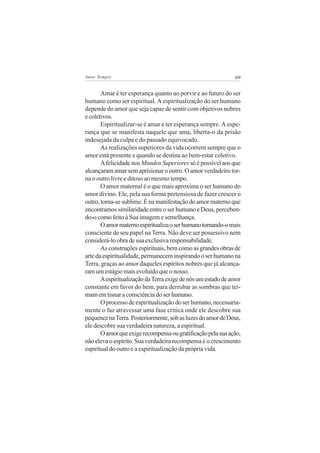 69Amor Sempre
Amar é ter esperança quanto ao porvir e ao futuro do ser
humano como ser espiritual. A espiritualização do ser humano
depende do amor que seja capaz de sentir com objetivos nobres
ecoletivos.
Espiritualizar-se é amar e ter esperança sempre. A espe-
rança que se manifesta naquele que ama, liberta-o da prisão
indesejada da culpa e do passado equivocado.
As realizações superiores da vida ocorrem sempre que o
amor está presente e quando se destina ao bem-estar coletivo.
Afelicidade nos Mundos Superioressó é possível aos que
alcançaram amar sem aprisionar o outro. O amor verdadeiro tor-
na o outro livre e ditoso ao mesmo tempo.
O amor maternal é o que mais aproxima o ser humano do
amor divino. Ele, pela sua forma pretensiosa de fazer crescer o
outro,torna-sesublime.Énamanifestaçãodoamormaternoque
encontramos similaridade entre o ser humano e Deus, perceben-
do-o como feito à Sua imagem e semelhança.
Oamormaternoespiritualizaoserhumanotornando-omais
consciente de seu papel na Terra. Não deve ser possessivo nem
considerá-lo obra de sua exclusiva responsabilidade.
As construções espirituais, bem como as grandes obras de
arte da espiritualidade, permanecem inspirando o ser humano na
Terra, graças ao amor daqueles espíritos nobres que já alcança-
ram um estágio mais evoluído que o nosso.
AespiritualizaçãodaTerraexigedenósumestadodeamor
constante em favor do bem, para derrubar as sombras que tei-
mam em tisnar a consciência do ser humano.
Oprocessodeespiritualizaçãodoserhumano,necessaria-
mente o faz atravessar uma fase crítica onde ele descobre sua
pequeneznaTerra.Posteriormente,sobasluzesdoamordeDeus,
ele descobre sua verdadeira natureza, a espiritual.
Oamorqueexigerecompensaougratificaçãopelasuaação,
não eleva o espírito. Sua verdadeira recompensa é o crescimento
espiritual do outro e a espiritualização da própria vida.
 
