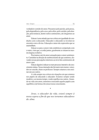 73Amor Sempre
verdadeiro sentido do amor. Passamos pela paixão, pela posse,
pela dependência, pelo sexo, pelo afeto, pelo carinho, pela doa-
ção, pela renúncia, dentre outros sentimentos, até chegarmos ao
amor.
Educaréumaatitudequenoscolocaemigualdadedecon-
dições com o educando. Educador e educando se nivelam no
encontro com o divino. Educação e amor são expressões que se
assemelham.
Educar-se para o amor é não estabelecer competição com
o outro, visto que, se estão juntos, geralmente se situam no mes-
modegrauevolutivo.
Precisamos sair do amor-sensação para o amor-sentimen-
to. Caminhar na direção do enobrecimento do que sentimos, ele-
vando nossas percepções interiores ao nível dos sentimentos de
amor e paz.
Educaralguéméeducar-senumprocessointerativodecres-
cimentomútuo.Nessainteraçãonãohámaiornemmenor,vence-
dor ou vencido, aluno ou professor. Sempre estamos a nos ensi-
nar uns aos outros.
A vida sempre nos coloca em situações em que estamos
nos papéis de educando e educador. Estamos sempre sendo
modelo e, ao mesmo tempo, vendo espelhos nos outros. Atuan-
do na vida com amor, estaremos exercendo aqueles papéis com
equilíbrio e de forma a favorecer nosso crescimento.
*
Jesus, o educador da vida, estará sempre à
nossa espera a fim de que nos tornemos educadores
da alma.
 