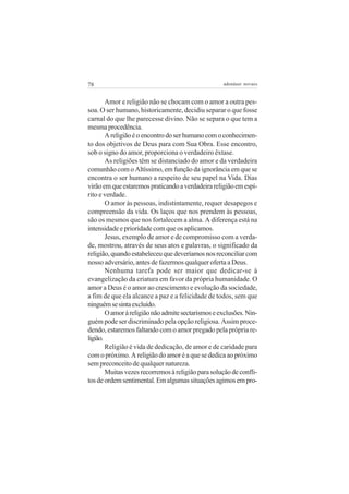 78 adenáuer novaes
Amor e religião não se chocam com o amor a outra pes-
soa. O ser humano, historicamente, decidiu separar o que fosse
carnal do que lhe parecesse divino. Não se separa o que tem a
mesmaprocedência.
Areligiãoéoencontrodoserhumanocomoconhecimen-
to dos objetivos de Deus para com Sua Obra. Esse encontro,
sob o signo do amor, proporciona o verdadeiro êxtase.
As religiões têm se distanciado do amor e da verdadeira
comunhão com o Altíssimo, em função da ignorância em que se
encontra o ser humano a respeito de seu papel na Vida. Dias
virãoemqueestaremospraticandoaverdadeirareligiãoemespí-
rito e verdade.
O amor às pessoas, indistintamente, requer desapegos e
compreensão da vida. Os laços que nos prendem às pessoas,
são os mesmos que nos fortalecem a alma. A diferença está na
intensidade e prioridade com que os aplicamos.
Jesus, exemplo de amor e de compromisso com a verda-
de, mostrou, através de seus atos e palavras, o significado da
religião,quandoestabeleceuquedeveríamosnosreconciliarcom
nosso adversário, antes de fazermos qualquer oferta a Deus.
Nenhuma tarefa pode ser maior que dedicar-se à
evangelização da criatura em favor da própria humanidade. O
amor a Deus é o amor ao crescimento e evolução da sociedade,
a fim de que ela alcance a paz e a felicidade de todos, sem que
ninguémsesintaexcluído.
Oamoràreligiãonãoadmitesectarismoseexclusões.Nin-
guém pode ser discriminado pela opção religiosa. Assim proce-
dendo, estaremos faltando com o amor pregado pela própria re-
ligião.
Religião é vida de dedicação, de amor e de caridade para
com o próximo. A religião do amor é a que se dedica ao próximo
sem preconceito de qualquer natureza.
Muitasvezesrecorremosàreligiãoparasoluçãodeconfli-
tosdeordemsentimental.Emalgumassituaçõesagimosempro-
 