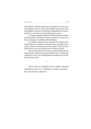 79Amor Sempre
veito próprio, excluindo alguém que se interpõe em nosso cami-
nho, pedindo a Deus ou a seus intermediários, para nos livrar de
suainfluência.Estaremos,dessaforma,abdicandodevivenciara
tolerância e confiança no amor de Deus para conosco.
A religião, quando usada para benefício próprio, é instru-
mento de prisão e alienação. O amor ao próximo é o meio mais
eficaz de alcançar a verdadeira prática religiosa.
As religiões tradicionais nos afastaram do contato com a
simplicidade e da verdadeira adoração a Deus, insculpindo-nos
culpas e medos. Nada há que não seja sagrado. Tudo na vida é
obra de Deus. Seu amor está presente em toda a Criação
Não nos entreguemos ao medo e à separatividade da vida
supostamentesimples,emnomedareligião.Amorereligiãosão
compatíveis com a vida verdadeiramente simples que se realiza
naconvivênciasocial.
*
Jesus deu-nos exemplo de sua religião quando
estabeleceu que seus discípulos seriam reconheci-
dos por muito se amarem.
 