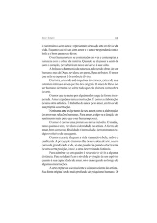 81Amor Sempre
e construímos com amor, representam obras de arte em favor da
vida. Façamos as coisas com amor e o amor responderá com o
belo e o bom em nosso favor.
O ser humano tem se contentado em ver e contemplar a
natureza com o olhar da matéria. Quando se dispuser a senti-la
com o coração, perceberá um novo universo à sua volta.
A beleza e a harmonia da natureza, não sendo obras do ser
humano,masdeDeus,revelam,emparte,Seusatributos.Oamor
que nela se expressa é de essência divina.
O artista, atuando sob impulsos interiores, extrai de sua
estrutura íntima o amor que lhe deu origem. O amor de Deus no
ser humano derrama-se sobre tudo que ele elabora como obra
de arte.
O amor que se nutre por alguém não surge de forma ines-
perada. Amar alguém é uma construção. É como a elaboração
deumaobraartística.Étrabalhodoamorpeloamor,emfavorde
sua própria sustentação.
Nenhuma arte exige tanto de seu autor como a elaboração
do amor nas relações humanas. Para amar, exige-se a doação do
sentimento mais puro que o ser humano possui.
O amor é como uma pintura ou uma melodia. O matiz,
tanto quanto o tom, revelam a identidade do artista. A forma de
amar, bem como sua finalidade e intensidade, demonstram o es-
tágioevolutivodeseuagente.
O amor e a arte alegram a vida tornando-a bela, nobre e
enaltecida.Apercepçãodamaravilhadeumaobradearte,assim
como da grandeza da vida, só são possíveis quando observadas
de uma certa posição, isto é, a uma determinada distância.
Para admirar-se um quadro é necessário vê-lo a alguma
distância. Para se identificar o nível de evolução de um espírito
quanto à sua capacidade de amar, só o enxergando ao longo de
algumasencarnações.
A arte expressa o consciente e o inconsciente do artista.
Sua fonte origina-se do mais profundo do psiquismo humano. O
 