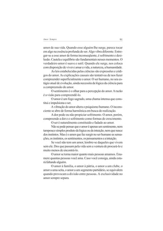 91Amor Sempre
amor de sua vida. Quando esse alguém lhe surge, parece tocar
emalgonaessênciaprofundadoser.Algovibradiferente.Entre-
gar-se a esse amor de forma inconseqüente, é sofrimento e desi-
lusão.Cautelaeequilíbriosãofundamentaisnessesmomentos.O
verdadeiro amor é suave e sutil. Quando ele surge, nos coloca
comdisposiçãodevivereamaravida,anatureza,ahumanidade.
As leis estabelecidas pelas ciências são expressões e códi-
gos do amor.As explicações causais são tentativas de nos fazer
compreender superficialmente o amor. O ser humano, no seu es-
tágio atual de evolução, ainda necessita da lógica da ciência para
a compreensão do amor.
O sentimento é o olhar para a percepção do amor.Arazão
é a visão para compreendê-lo.
O amor é um fogo sagrado, uma chama intensa que cons-
tituieimpulsionaoser.
Avibraçãodoamoralteraopsiquismohumano.Oincons-
ciente se abre de forma harmônica em busca de realização.
Ador pode ou não propiciar sofrimento. O amor, porém,
compreende a dor e o sofrimento como formas de crescimento.
O ser é naturalmente constituído e fadado ao amor.
Nãosepodepensarqueoamoréapenasumsentimento,nem
tampoucosimplesprodutodalógicaoudaintuição,nemquenasce
dosinstintos.Maséoamorquefazsurgirnoserhumanoassensa-
ções,osinstintos,ossentimentos,ospensamentoseaintuição.
Se você não tem um amor, lembre-se daqueles que vivem
semele.Dosquepassampelavidasemaventuradeprocurá-loe
muitomenosdeencontrá-lo.
Oamorsetornamaiorquantomaispessoasamamos.Enu-
mere quantas pessoas você ama. Caso você consiga, ainda esta-
ráfaltandoalguém.
O amor à família, o amor à pátria, o amor a um clube, o
amoraumaseita,oamoraumsegmentopartidário,seequivalem
quando provocam a divisão entre pessoas. A exclusividade no
amor sempre separa.
 