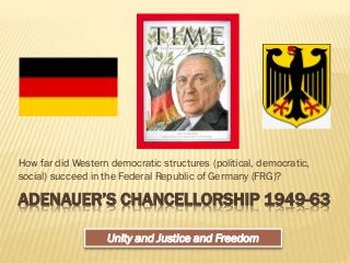 ADENAUER’S CHANCELLORSHIP 1949-63
How far did Western democratic structures (political, democratic,
social) succeed in the Federal Republic of Germany (FRG)?
Unity and Justice and Freedom
 