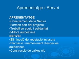 Aprenentatge i Servei

APRENENTATGE
-Coneixement de la Natura
-Formen part del projecte
-Treball en equip i solidaritat
-Millora autoestima
SERVEI
-Eliminació de vegetació invasora
-Plantació i manteniment d’espècies
autòctones
-Construcció de caixes niu
 