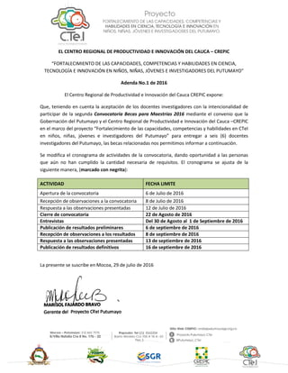 EL CENTRO REGIONAL DE PRODUCTIVIDAD E INNOVACIÓN DEL CAUCA – CREPIC
“FORTALECIMIENTO DE LAS CAPACIDADES, COMPETENCIAS Y HABILIDADES EN CIENCIA,
TECNOLOGÍA E INNOVACIÓN EN NIÑOS, NIÑAS, JÓVENES E INVESTIGADORES DEL PUTUMAYO”
Adenda No.1 de 2016
El Centro Regional de Productividad e Innovación del Cauca CREPIC expone:
Que, teniendo en cuenta la aceptación de los docentes investigadores con la intencionalidad de
participar de la segunda Convocatoria Becas para Maestrías 2016 mediante el convenio que la
Gobernación del Putumayo y el Centro Regional de Productividad e Innovación del Cauca –CREPIC
en el marco del proyecto “Fortalecimiento de las capacidades, competencias y habilidades en CTeI
en niños, niñas, jóvenes e investigadores del Putumayo” para entregar a seis (6) docentes
investigadores del Putumayo, las becas relacionadas nos permitimos informar a continuación.
Se modifica el cronograma de actividades de la convocatoria, dando oportunidad a las personas
que aún no han cumplido la cantidad necesaria de requisitos. El cronograma se ajusta de la
siguiente manera, (marcado con negrita):
ACTIVIDAD FECHA LIMITE
Apertura de la convocatoria 6 de Julio de 2016
Recepción de observaciones a la convocatoria 8 de Julio de 2016
Respuesta a las observaciones presentadas 12 de Julio de 2016
Cierre de convocatoria 22 de Agosto de 2016
Entrevistas Del 30 de Agosto al 1 de Septiembre de 2016
Publicación de resultados preliminares 6 de septiembre de 2016
Recepción de observaciones a los resultados 8 de septiembre de 2016
Respuesta a las observaciones presentadas 13 de septiembre de 2016
Publicación de resultados definitivos 16 de septiembre de 2016
La presente se suscribe en Mocoa, 29 de julio de 2016
 