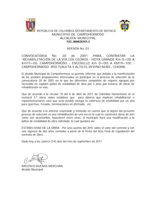 REPÚBLICA DE COLOMBIA DEPARTAMENTO DE BOYACÁ
                        MUNICIPIO DE CAMPOHERMOSO
                            ALCALDÍA MUNICIPAL
                               NIT. 800028393-3

                                     ADENDA No. 01

CONVOCATORIA    No.   20    de  2001    PARA  CONTRATAR   LA
“REHABILITACIÓN DE LA VÍA LOS CEDROS - HOYA GRANDE Km O+OO A
Km15+00, CAMPOHERMOSO - ENCENILLO Km O+OO A KM19+100 -
CAMPOHERMOSO -RIO TUNJITA Y ALTO EL DIVINO NIÑO - CHOMA.

El alcalde Municipal de Campohermoso se permite informar que debido a la manifestación
de los posibles propopnentes interesados en participar en el proceso de selección de la
convocatoria 20 de 2001 en la que las diferentes compañías de seguros agrupas por
facecolda no expiden póliza de estabilidad de obra por 5 años por tratarse de obras de
rehabilitación en vías.

Que de acuerdo a la circular 10 del 8 de abril de 2011 de Colombia Humanitaria en el
numeral 3.1 obras viales establece que para labores que implican rehabilitación o
repavimentaciones caso que sería posible otorgar la cobertura de estabilidad por un año
para (parcheo, fresado, terminaciones en afirmado , etc.

Que de acuerdo a lo anterior enunciado y teniendo en cuenta que el objeto del presente
proceso de selección es una rehabilitación de una vía en la cual se construirá obras de arte
como son alcantarillas, boxcolvert entre otras, el municipio hará una modificación a la
póliza de estabilidad de obra solicitada, la cual quedara así:

ESTABILIDAD DE LA OBRA Por una cuantía del 20% sobre el valor del contrato y con
una vigencia de dos años contados a partir de la fecha del Acta Final de Liquidación del
contrato de Obra.

Dado hoy a los catorce (14) días del mes de septiembre de 2011




ARCENIO DUEÑAS MERCHÁN
Alcalde Municipal
 