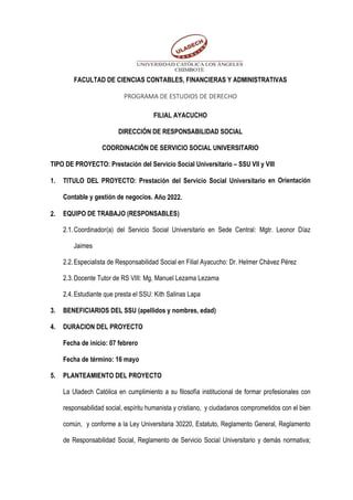 FACULTAD DE CIENCIAS CONTABLES, FINANCIERAS Y ADMINISTRATIVAS
PROGRAMA DE ESTUDIOS DE DERECHO
FILIAL AYACUCHO
DIRECCIÓN DE RESPONSABILIDAD SOCIAL
COORDINACIÓN DE SERVICIO SOCIAL UNIVERSITARIO
TIPO DE PROYECTO: Prestación del Servicio Social Universitario – SSU VII y VIII
1. TITULO DEL PROYECTO: Prestación del Servicio Social Universitario en Orientación
Contable y gestión de negocios. Año 2022.
2. EQUIPO DE TRABAJO (RESPONSABLES)
2.1.Coordinador(a) del Servicio Social Universitario en Sede Central: Mgtr. Leonor Díaz
Jaimes
2.2.Especialista de Responsabilidad Social en Filial Ayacucho: Dr. Helmer Chávez Pérez
2.3.Docente Tutor de RS VIII: Mg. Manuel Lezama Lezama
2.4.Estudiante que presta el SSU: Kith Salinas Lapa
3. BENEFICIARIOS DEL SSU (apellidos y nombres, edad)
4. DURACION DEL PROYECTO
Fecha de inicio: 07 febrero
Fecha de término: 16 mayo
5. PLANTEAMIENTO DEL PROYECTO
La Uladech Católica en cumplimiento a su filosofía institucional de formar profesionales con
responsabilidad social, espíritu humanista y cristiano, y ciudadanos comprometidos con el bien
común, y conforme a la Ley Universitaria 30220, Estatuto, Reglamento General, Reglamento
de Responsabilidad Social, Reglamento de Servicio Social Universitario y demás normativa;
 
