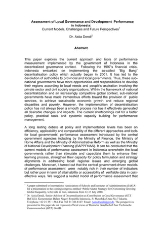 Assessment of Local Governance and Development Performance
                                in Indonesia:
              Current Models, Challenges and Future Perspectives1

                                          Dr. Astia Dendi2


                                               Abstract


This paper explores the current approach and tools of performance
measurement implemented by the government of Indonesia in the
decentralized governance context. Following the 1997’s financial crisis,
Indonesia embarked on implementing the so-called “Big Bang”
decentralisation policy which actually began in 2001. It has led to the
devolution of authorities to provincial and local governments. Thus, these sub-
national governments have more opportunities and responsibilities to develop
their regions according to local needs and people’s aspiration involving the
private sector and civil society organizations. Within the framework of national
decentralization and an increasingly competitive global context, sub-national
governments have made tremendous efforts toward the provision of public
services, to achieve sustainable economic growth and reduce regional
disparities and poverty. However, the implementation of decentralisation
policy has not always been a smooth process nor has it effectively generated
all desirable changes and impacts. The current shortcomings call for a better
policy, practical tools and systemic capacity building for performance
management.

A long lasting debate at policy and implementation levels has been on
efficiency, applicability and comparability of the different approaches and tools
for local governments’ performance assessment introduced by the central
government agencies including by the Ministry of Finance, the Ministry of
Home Affairs and the Ministry of Administrative Reform as well as the Ministry
of National Development Planning (BAPPENAS). It can be concluded that the
current models of performance assessment in Indonesia overwhelm the local
governments rather than stimulate and capacitate them to enhance their
learning process, strengthen their capacity for policy formulation and strategy
alignments in addressing local/ regional issues and emerging global
challenges. Moreover, it turned out that the central government-driven models
of performance assessment were notably rich in their number of indicators
but rather poor in term of attainability or accessibility of verifiable data in cost-
effective ways. We suggest a nested model of performance assessment that

1
    A paper submitted to International Association of Schools and Institutes of Administrations (IASIA)
    for a presentation in the coming congress entitled “Public Sector Strategy for Overcoming Growing
    Global Inequality, to be held in Bali, Indonesia from 12-17 July 2010.
2
    Dr. Astia Dendi, Senior Advisor of Decentralisation as Contribution to Good Governance (GTZ
    DeCGG). Kementerian Dalam Negeri Republik Indonesia, Jl. Meredeka Utara No.7 Jakarta.
    Telephone +62 21 351 1584; Fax +62 21 386 8167; Email: Astia.Dendi@gtz.de. The perspectives
    presented in this paper do not represent official views of Deutsche Gesellschaft fuer Technische
    Zusammenarbeit (GTZ) GmbH.
 
