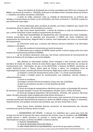 09/03/2019 SEI/ABC - 4722719 - Adendo
https://sei.sistemas.ro.gov.br/sei/modulos/pesquisa/md_pesq_documento_consulta_externa.php?9LibXMqGnN7gSpLFOOgUQFziRouBJ5VnVL5… 2/5
Trata-se de relatório de ﬁscalização dos serviços contratados pela SEJUS com a Empresa UE
BRASIL, nos termos do contrato n. 232/2018, sendo que os servidores foram nomeado através da Portaria
n. 731/2019, com efeitos retroa vos à 1/01/2019.
A par r de então, realizaram visita na Unidade de Monitoramento, os senhores Igor
Salvador e Crisanara Mazza de Toledo, no dia 11/01/2019, com fulcro na Portaria n. 731/2019, ocasião em
que veriﬁcaram o que segue:
a). Fomos informados pelos servidores de plantão, Jan Carlos e Valdemar que, haviam 152
tornozeleiras a vas na capital e 550 tornozeleiras no interior.
b). Que nunca houve representante e técnico da empresa na sede do monitoramento e
que, o diretor Antonilson é quem recebia os equipamentos da empresa.
c). Não havia disponibilidade de equipamentos para manutenção e/ou novas instalações,
inclusive presenciamos que os apenados que procuravam a UMESP, por terem problemas nos
equipamentos de rastreamento, alegando falha no sistema, eram dispensados sem troca ou manutenção
dos equipamentos.
d). Informaram ainda que, a empresa não ofereceu estrutura mobiliária e de informá ca
- so ware e o hardware.
e). Que não receberam treinamentos por parte da empresa.
f). Observamos que a empresa UE BRASIL estava usando o mesmo espaço junto com outra
empresa de monitoramento eletrônico SYNERGY.
g). Os servidores declararam ainda que, não nham conhecimento do funcionamento do
Sistema da Empresa UE tecnologia e suas funcionalidades.
Não obstante às informações colhidas, foram entregues a esta comissão, pela senhora
Secretária de Estado de Jus ça, Etelvina da Costa Rocha alguns documentos referentes aos serviços de
monitoramento com informações, de que no dia 09/11/2018, a Empresa EU-BRASIL, apresentou ao
senhor Antonilson Junior L. Moura, diretor geral da Umesp, à epoca, um cronograma inicial de
implantação dos serviços, assinado pelo técnico da empresa, Régio Sousa, onde se comprome a a:
a) implantar a central de monitoramento entre os dias “ 11 a 24 de novembro/2018;
b) instalar a Unidade central de monitoramento, com mobiliários, internet, telefone e
so ware/hardware;
c) treinar os servidores;
d) entregar o primeiro lote de tornozeleiras à Sejus até o dia 1/12/2018;e
e) a var as tornozeleiras nos dias 1 a 15 de dezembro de 2018.
Consta ainda:
a) Termo de entrega de equipamentos eletrônicos para auxiliar na ﬁscalização (03 camaras;
02 monitores; 02 quites teclados e mouser; 02 computadores; 02 pater Cord; e 2 ﬁltros de linhas);
b) Termo de entrega de disposi vos ( 30 tornozeleiras, 50 fontes, 160 pulseiras, 106 travas
dublas, 50 cabos extenção), todos recebidos pelo então Diretor Antonilson; e
c) Termo de realização de treinamento, onde consta a lista nominal de 13 (treze) servidores,
assinado somente pelo representante da empresa e o diretor da UMESP, à época, sr. Régio e sr. Antonilson,
respec vamente, sem qualquer assinatura dos servidores, que, em tese, teriam feito o curso.
Dessa forma, foram atestadas diversas ocorrências de descumprimento das cláusulas
contratuais por parte da Empresa, dentre os quais:
I. DESOBEDIÊNCIA AOS PRAZOS - A cláusula 3.4, estabelece que o prazo para início dos
serviços seria de até 15 (quinze) dias após a assinatura do contrato, o que se considera o dia 17/07/2018,
quando ocorreu a úl ma assinatura no contrato e, mesmo após apresentar um cronograma de
implantação dos serviços, ao diretor da UMESP, a empresa nada fez;
II. FALTA DE TREINAMENTO;
III. FALTA DE INSTALAÇÃO FÍSICA DOS PÓLOS; e
IV. NÃO FORNECIMENTO DE EQUIPAMENTOS, nos termos do que prevê o contrato;
 