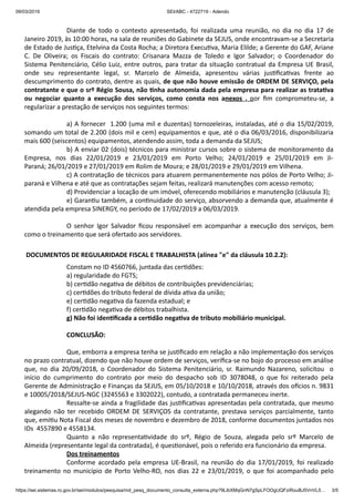 09/03/2019 SEI/ABC - 4722719 - Adendo
https://sei.sistemas.ro.gov.br/sei/modulos/pesquisa/md_pesq_documento_consulta_externa.php?9LibXMqGnN7gSpLFOOgUQFziRouBJ5VnVL5… 3/5
Diante de todo o contexto apresentado, foi realizada uma reunião, no dia no dia 17 de
Janeiro 2019, às 10:00 horas, na sala de reuniões do Gabinete da SEJUS, onde encontravam-se a Secretaria
de Estado de Jus ça, Etelvina da Costa Rocha; a Diretora Execu va, Maria Elilde; a Gerente do GAF, Ariane
C. De Oliveira; os Fiscais do contrato: Crisanara Mazza de Toledo e Igor Salvador; o Coordenador do
Sistema Penitenciário, Célio Luiz, entre outros, para tratar da situação contratual da Empresa UE Brasil,
onde seu representante legal, sr. Marcelo de Almeida, apresentou várias jus ﬁca vas frente ao
descumprimento do contrato, dentre as quais, de que não houve emissão de ORDEM DE SERVIÇO, pela
contratante e que o srº Régio Sousa, não nha autonomia dada pela empresa para realizar as trata va
ou negociar quanto a execução dos serviços, como consta nos anexos , por ﬁm comprometeu-se, a
regularizar a prestação de serviços nos seguintes termos:
a) A fornecer 1.200 (uma mil e duzentas) tornozeleiras, instaladas, até o dia 15/02/2019,
somando um total de 2.200 (dois mil e cem) equipamentos e que, até o dia 06/03/2016, disponibilizaria
mais 600 (seiscentos) equipamentos, atendendo assim, toda a demanda da SEJUS;
b) A enviar 02 (dois) técnicos para ministrar cursos sobre o sistema de monitoramento da
Empresa, nos dias 22/01/2019 e 23/01/2019 em Porto Velho; 24/01/2019 e 25/01/2019 em Ji-
Paraná; 26/01/2019 e 27/01/2019 em Rolim de Moura; e 28/01/2019 e 29/01/2019 em Vilhena.
c) A contratação de técnicos para atuarem permanentemente nos pólos de Porto Velho; Ji-
paraná e Vilhena e até que as contratações sejam feitas, realizará manutenções com acesso remoto;
d) Providenciar a locação de um imóvel, oferecendo mobiliários e manutenção (cláusula 3);
e) Garan u também, a con nuidade do serviço, absorvendo a demanda que, atualmente é
atendida pela empresa SINERGY, no período de 17/02/2019 a 06/03/2019.
O senhor Igor Salvador ﬁcou responsável em acompanhar a execução dos serviços, bem
como o treinamento que será ofertado aos servidores.
DOCUMENTOS DE REGULARIDADE FISCAL E TRABALHISTA (alínea "e" da cláusula 10.2.2):
Constam no ID 4560766, juntada das cer dões:
a) regularidade do FGTS;
b) cer dão nega va de débitos de contribuições previdenciárias;
c) cer dões do tributo federal de dívida a va da união;
e) cer dão nega va da fazenda estadual; e
f) cer dão nega va de débitos trabalhista.
g) Não foi iden ﬁcada a cer dão nega va de tributo mobiliário municipal.
CONCLUSÃO:
Que, emborra a empresa tenha se jus ﬁcado em relação a não implementação dos serviços
no prazo contratual, dizendo que não houve ordem de serviços, veriﬁca-se no bojo do processo em análise
que, no dia 20/09/2018, o Coordenador do Sistema Penitenciário, sr. Raimundo Nazareno, solicitou o
início do cumprimento do contrato por meio do despacho sob ID 3078048, o que foi reiterado pela
Gerente de Administração e Finanças da SEJUS, em 05/10/2018 e 10/10/2018, através dos o cios n. 9831
e 10005/2018/SEJUS-NGC (3245563 e 3302022), contudo, a contratada permaneceu inerte.
Ressalte-se ainda a fragilidade das jus ﬁca vas apresentadas pela contratada, que mesmo
alegando não ter recebido ORDEM DE SERVIÇOS da contratante, prestava serviços parcialmente, tanto
que, emi u Nota Fiscal dos meses de novembro e dezembro de 2018, conforme documentos juntados nos
IDs 4557890 e 4558134.
Quanto a não representa vidade do srº, Régio de Souza, alegada pelo srº Marcelo de
Almeida (representante legal da contratada), é ques onável, pois o referido era funcionário da empresa.
Dos treinamentos
Conforme acordado pela empresa UE-Brasil, na reunião do dia 17/01/2019, foi realizado
treinamento no município de Porto Velho-RO, nos dias 22 e 23/01/2019, o que foi acompanhado pelo
 
