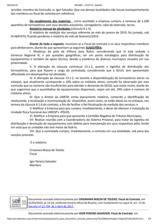 09/03/2019 SEI/ABC - 4722719 - Adendo
https://sei.sistemas.ro.gov.br/sei/modulos/pesquisa/md_pesq_documento_consulta_externa.php?9LibXMqGnN7gSpLFOOgUQFziRouBJ5VnVL5… 4/5
servidor, membro da Comissão, sr. Igor Salvador. Que nas demais localidades não houve acompanhamento
dos membros ou ﬁscal do contrato em referência.
Do recebimento dos materiais como acordado a empresa cumpriu a remessa de 1.200
aparelhos de tornozeleiras com seus devidos acessórios; carregadores; cabo de extensão; lacres;
Relatório mensal de a vidades (cláusula 4.1.5):
O relatório de medição dos serviços referente ao mês de janeiro de 2019, foi juntado, sob
ID 4897470, ﬁcando pendente o relatório do mês de fevereiro/2019.
Diante de todo o exposto, reuniram-se a Fiscal do contrato e os seus respec vos membros
para deliberarem, diante do que apresentam as seguintes SUGESTÕES:
I. Mudança do polo de Vilhena para Rolim, considerando que lá está sediada a
Gerencia Regional lll, e por questões geográﬁcas, ser um ponto estratégico para distribuição de
equipamentos e também de apoio técnico, devido a existência de diversos municípios situados em sua
proximidade.
II. A alteração da cláusula contratual 13.1.2, quanto a logís ca de distribuição das
tornozeleiras, para que ﬁquem a cargo da contratada, considerando que a SEJUS, tem apresentado
diﬁculdade em desempenhar tal a vidade;
III. A alteração da cláusula 13.1.2, no tocante a disponibilização de tornozeleiras extras no
estoque, que atualmente corresponde a 10% sobre os módulos a vos, contudo foi observado por esta
comissão que os números são insuﬁcientes para atender a demanda da SEJUS, que oscila muito, diante do
que sugerimos que o quan ta vo de equipamentos disponíveis, sejam em até, 20% sobre o número de
módulos a vos.
IV. Que o diretor da UMESP, emita diariamente relatório, contendo a iden ﬁcação do
reeducando, a localização e movimentação do disposi vo, assim como, se estão a vos ou no estoque, nos
termos da cláusula 4.1.6 do contrato, a ﬁm de facilitar a ﬁel ﬁscalização da medição dos serviços; e
V. No ﬁcar a Empresa para que cumpra, imediatamente, o dever de oferecer a instalação da
Unidade sica funcional das UMESP's -PÓLOS.
VI. No ﬁcar a Empresa para que apresente a Cer dão Nega va de Tributos Municipais;
VII. Realizar reunião com a Coordenadoria do Sistema Prisional, para tratar da logís ca de
distribuição e devolução de equipamentos com defeito para manutenção em seus respec vos pólo, tendo
em vista que as unidades não tem meios de fazê-lo.
VIII. Que a contratada cumpra, imediatamente, o contrato em sua totalidade, sob pena das
sanções previstas.
É o relatório.
Crisanara Mazza de Toledo
Fiscal
Igor Pereira Salvador
Membro
Documento assinado eletronicamente por CRISANARA MAZZA DE TOLEDO, Fiscal de Contrato, em
01/03/2019, às 13:14, conforme horário oﬁcial de Brasília, com fundamento no caput III, art. 12 do
Decreto nº 21.794, de 5 Abril de 2017.
Documento assinado eletronicamente por IGOR PEREIRA SALVADOR, Fiscal de Contrato, em
 