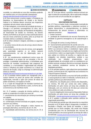 E-BOOK- LEGISLAÇÃO- ASSEMBLEIA LEGISLATIVA
CARGO: TECNICO E ANALISTA (EXCETO ANALISTA LEGISLATIVO - DIREITO)
CURSO PRIME ALDEOTA – Rua Maria Tomásia, 22 – Aldeota – Fortaleza/CE – Fone: (85) 3208. 2222
CURSO PRIME CENTRO – Av. do Imperador, 1068 – Centro – Fortaleza/CE – Fone: (85) 3208.2220
2
sucedido, ou substituído no curso dos mandatos poderão
ser reeleitos para um único período subseqüente.
(Redação dada pela Emenda Constitucional nº 16, de 1997)
§ 6º Para concorrerem a outros cargos, o Presidente da
República, os Governadores de Estado e do Distrito
Federal e os Prefeitos devem renunciar aos respectivos
mandatos até seis meses antes do pleito.
§ 7º São inelegíveis, no território de jurisdição do titular, o
cônjuge e os parentes consangüíneos ou afins, até o
segundo grau ou por adoção, do Presidente da República,
de Governador de Estado ou Território, do Distrito
Federal, de Prefeito ou de quem os haja substituído dentro
dos seis meses anteriores ao pleito, salvo se já titular de
mandato eletivo e candidato à reeleição.
§ 8º O militar alistável é elegível, atendidas as seguintes
condições:
I - se contar menos de dez anos de serviço, deverá afastar-
se da atividade;
II - se contar mais de dez anos de serviço, será agregado
pela autoridade superior e, se eleito, passará
automaticamente, no ato da diplomação, para a
inatividade.
§ 9º Lei complementar estabelecerá outros casos de
inelegibilidade e os prazos de sua cessação, a fim de
proteger a probidade administrativa, a moralidade para
exercício de mandato considerada vida pregressa do
candidato, e a normalidade e legitimidade das eleições
contra a influência do poder econômico ou o abuso do
exercício de função, cargo ou emprego na administração
direta ou indireta.
(Redação dada pela Emenda Constitucional de Revisão nº 4, de 1994)
§ 10. O mandato eletivo poderá ser impugnado ante a
Justiça Eleitoral no prazo de quinze dias contados da
diplomação, instruída a ação com provas de abuso do
poder econômico, corrupção ou fraude.
§ 11. A ação de impugnação de mandato tramitará em
segredo de justiça, respondendo o autor, na forma da lei,
se temerária ou de manifesta má-fé.
Art. 15. É vedada a cassação de direitos políticos, cuja
perda ou suspensão só se dará nos casos de:
I - cancelamento da naturalização por sentença transitada
em julgado;
II - incapacidade civil absoluta;
III - condenação criminal transitada em julgado, enquanto
durarem seus efeitos;
IV - recusa de cumprir obrigação a todos imposta ou
prestação alternativa, nos termos do art. 5º, VIII;
V - improbidade administrativa, nos termos do art. 37, §
4º.
Art. 16. A lei que alterar o processo eleitoral entrará em
vigor na data de sua publicação, não se aplicando à eleição
que ocorra até um ano da data de sua vigência.
CAPÍTULO V
DOS PARTIDOS POLÍTICOS
Art. 17. É livre a criação, fusão, incorporação e extinção de
partidos políticos, resguardados a soberania nacional, o
regime democrático, o pluripartidarismo, os direitos
fundamentais da pessoa humana e observados os
seguintes preceitos: Regulamento
I - caráter nacional;
II - proibição de recebimento de recursos financeiros de
entidade ou governo estrangeiros ou de subordinação a
estes;
III - prestação de contas à Justiça Eleitoral;
IV - funcionamento parlamentar de acordo com a lei.
§ 1º É assegurada aos partidos políticos autonomia para
definir sua estrutura interna e estabelecer regras sobre
escolha, formação e duração de seus órgãos permanentes
e provisórios e sobre sua organização e funcionamento e
para adotar os critérios de escolha e o regime de suas
coligações nas eleições majoritárias, vedada a sua
celebração nas eleições proporcionais, sem
obrigatoriedade de vinculação entre as candidaturas em
âmbito nacional, estadual, distrital ou municipal, devendo
seus estatutos estabelecer normas de disciplina e
fidelidade partidária.
§ 2º Os partidos políticos, após adquirirem personalidade
jurídica, na forma da lei civil, registrarão seus estatutos no
Tribunal Superior Eleitoral.
§ 3º Somente terão direito a recursos do fundo partidário
e acesso gratuito ao rádio e à televisão, na forma da lei, os
partidos políticos que alternativamente:
I - obtiverem, nas eleições para a Câmara dos Deputados,
no mínimo, 3% (três por cento) dos votos válidos,
distribuídos em pelo menos um terço das unidades da
Federação, com um mínimo de 2% (dois por cento) dos
votos válidos em cada uma delas; ou
II - tiverem elegido pelo menos quinze Deputados Federais
distribuídos em pelo menos um terço das unidades da
Federação. (Incluído pela Emenda Constitucional nº 97, de 2017)
§ 4º É vedada a utilização pelos partidos políticos de
organização paramilitar.
§ 5º Ao eleito por partido que não preencher os requisitos
previstos no § 3º deste artigo é assegurado o mandato e
facultada a filiação, sem perda do mandato, a outro
partido que os tenha atingido, não sendo essa filiação
considerada para fins de distribuição dos recursos do
fundo partidário e de acesso gratuito ao tempo de rádio e
de televisão. (Incluído pela Emenda Constitucional nº 97, de 2017)
 