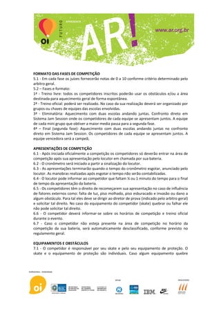 FORMATO DAS FASES DE COMPETIÇÃO
5.1 - Em cada fase os juízes fornecerão notas de 0 a 10 conforme critério determinado pelo
arbitro geral.
5.2 – Fases e formato:
1ª - Treino livre: todos os competidores inscritos poderão usar os obstáculos e/ou a área
destinada para aquecimento geral de forma espontânea.
2ª - Treino oficial: poderá ser realizado. No caso da sua realização deverá ser organizado por
grupos ou chaves de equipes das escolas envolvidas.
3ª - Eliminatória: Aquecimento com duas escolas andando juntas. Confronto direto em
Sistema Jam Session onde os competidores de cada equipe se apresentam juntos. A equipe
de cada mini grupo que obtiver a maior media passa para a segunda fase.
4ª – Final (segunda fase): Aquecimento com duas escolas andando juntas no confronto
direto em Sistema Jam Session. Os competidores de cada equipe se apresentam juntos. A
equipe vencedora será a campeã;

APRESENTAÇÕES DE COMPETIÇÃO
6.1 - Após iniciada oficialmente a competição os competidores só deverão entrar na área de
competição após sua apresentação pelo locutor em chamada por sua bateria.
6.2 - O cronômetro será iniciado a partir a sinalização do locutor.
6.3 - As apresentações terminarão quando o tempo do cronômetro esgotar, anunciado pelo
locutor. As manobras realizadas após esgotar o tempo não serão contabilizadas.
6.4 - O locutor pode informar ao competidor que faltam ¼ ou 1 minuto do tempo para o final
de tempo da apresentação da bateria.
6.5 - Os competidores têm o direito de recomeçarem sua apresentação no caso de influência
de fatores externos como: falta de luz, piso molhado, piso esburacado e invasão ou dano a
algum obstáculo. Para tal eles deve se dirigir ao diretor de prova (indicado pelo arbitro geral)
e solicitar tal direito. No caso do equipamento do competidor (skate) quebrar ou falhar ele
não pode solicitar tal direito.
6.6 - O competidor deverá informar-se sobre os horários de competição e treino oficial
durante o evento.
6.7 - Caso o competidor não esteja presente na área de competição no horário da
competição da sua bateria, será automaticamente desclassificado, conforme previsto no
regulamento geral.

EQUIPAMENTOS E OBSTÁCULOS
7.1 - O competidor é responsável por seu skate e pelo seu equipamento de proteção. O
skate e o equipamento de proteção são individuais. Caso algum equipamento quebre
 