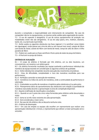 durante a competição a responsabilidade será inteiramente do competidor. No caso do
competidor não ter os equipamentos, os mesmos serão cedidos pela organização do evento.
7.2 - O uso de capacete é obrigatório. O uso de outros equipamentos de proteção nas
modalidades street não são obrigatórios. O uso de calça (jeans, brin, moleton, elastano,
tactel, etc..) ou bermuda é permitido.
7.3 - Serão usados os seguintes obstáculos nas fases regional I, II e semifinal: cones (slalon
em ziguezague), corda (passar por cima de ollie ou tail manual mais nose), caixote de 20cm
com borda de metal, caixote de 40cm com borda de metal, rampa de salto de 20cm e trilho
paralelo de 40cm.
7.4 – Poderá ser usado para as fases semifinal e final a pista de skate da praça do Estácio.
7.5 – A final será na praça do Estácio.

CRITÉRIOS DE AVALIAÇÃO
8.1 – O corpo de árbitros é formado por três árbitros, um ou dois locutores, um
cronometrista, um mesário e um árbitro geral.
8.2 – Os árbitros fornecerão resultados por equipe avaliando a performance individual dos
membros da equipe levando em consideração as seguintes análises de qualidade:
8.2.1 - Estilo individual do competidor durante execução dos movimentos (manobras).
8.2.2 - Grau de dificuldade, complexidade e risco das manobras escolhidas para sua
performance;
8.2.3 - Perfeição e precisão na execução de manobras;
8.2.4 - Constância no índice de acerto de manobras, onde a continuidade da performance é
valorizada;
8.2.5 - Criatividade na escolha de manobras e trajetória pelos obstáculos e/ ou pela pista;
8.2.6 - Planejamento tático do aproveitamento dos obstáculos com relação à quantidade de
manobras executadas durante a apresentação na área de competição disponível.
8.3 – Quanto à definição de classificação e resultados:
8.3.1 – Quando se usa 5 juizes das cinco notas fornecidas pelos árbitros serão descartadas a
maior                      e                 a                  menor                    nota.
8.3.2 - Soma-se as três notas restantes de cada apresentação.
8.3.3 - Será considerada a maior soma.
8.3.4 - No caso de três árbitros não se descarta nenhuma nota.
8.4 – Critérios de desempate.
8.4.1 – Em caso de empate as equipes vão escolher um representante que realizar uma
apresentação individual de 1 minuto, o representante que obtiver a maior pontuação será o
vencedor.
 