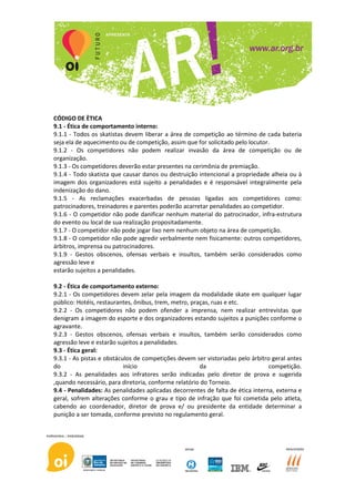 CÓDIGO DE ÈTICA
9.1 - Ética de comportamento interno:
9.1.1 - Todos os skatistas devem liberar a área de competição ao término de cada bateria
seja ela de aquecimento ou de competição, assim que for solicitado pelo locutor.
9.1.2 - Os competidores não podem realizar invasão da área de competição ou de
organização.
9.1.3 - Os competidores deverão estar presentes na cerimônia de premiação.
9.1.4 - Todo skatista que causar danos ou destruição intencional a propriedade alheia ou à
imagem dos organizadores está sujeito a penalidades e é responsável integralmente pela
indenização do dano.
9.1.5 - As reclamações exacerbadas de pessoas ligadas aos competidores como:
patrocinadores, treinadores e parentes poderão acarretar penalidades ao competidor.
9.1.6 - O competidor não pode danificar nenhum material do patrocinador, infra-estrutura
do evento ou local de sua realização propositadamente.
9.1.7 - O competidor não pode jogar lixo nem nenhum objeto na área de competição.
9.1.8 - O competidor não pode agredir verbalmente nem fisicamente: outros competidores,
árbitros, imprensa ou patrocinadores.
9.1.9 - Gestos obscenos, ofensas verbais e insultos, também serão considerados como
agressão leve e
estarão sujeitos a penalidades.

9.2 - Ética de comportamento externo:
9.2.1 - Os competidores devem zelar pela imagem da modalidade skate em qualquer lugar
público: Hotéis, restaurantes, ônibus, trem, metro, praças, ruas e etc.
9.2.2 - Os competidores não podem ofender a imprensa, nem realizar entrevistas que
denigram a imagem do esporte e dos organizadores estando sujeitos a punições conforme o
agravante.
9.2.3 - Gestos obscenos, ofensas verbais e insultos, também serão considerados como
agressão leve e estarão sujeitos a penalidades.
9.3 - Ética geral:
9.3.1 - As pistas e obstáculos de competições devem ser vistoriadas pelo árbitro geral antes
do                         início                      da                       competição.
9.3.2 - As penalidades aos infratores serão indicadas pelo diretor de prova e sugerida
,quando necessário, para diretoria, conforme relatório do Torneio.
9.4 - Penalidades: As penalidades aplicadas decorrentes de falta de ética interna, externa e
geral, sofrem alterações conforme o grau e tipo de infração que foi cometida pelo atleta,
cabendo ao coordenador, diretor de prova e/ ou presidente da entidade determinar a
punição a ser tomada, conforme previsto no regulamento geral.
 