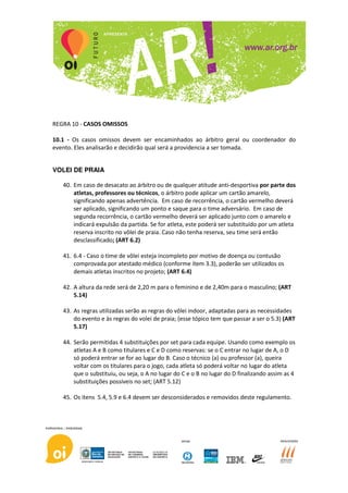 REGRA 10 - CASOS OMISSOS

10.1 - Os casos omissos devem ser encaminhados ao árbitro geral ou coordenador do
evento. Eles analisarão e decidirão qual será a providencia a ser tomada.


VOLEI DE PRAIA

   40. Em caso de desacato ao árbitro ou de qualquer atitude anti-desportiva por parte dos
       atletas, professores ou técnicos, o árbitro pode aplicar um cartão amarelo,
       significando apenas advertência. Em caso de recorrência, o cartão vermelho deverá
       ser aplicado, significando um ponto e saque para o time adversário. Em caso de
       segunda recorrência, o cartão vermelho deverá ser aplicado junto com o amarelo e
       indicará expulsão da partida. Se for atleta, este poderá ser substituído por um atleta
       reserva inscrito no vôlei de praia. Caso não tenha reserva, seu time será então
       desclassificado; (ART 6.2)

   41. 6.4 - Caso o time de vôlei esteja incompleto por motivo de doença ou contusão
       comprovada por atestado médico (conforme ítem 3.3), poderão ser utilizados os
       demais atletas inscritos no projeto; (ART 6.4)

   42. A altura da rede será de 2,20 m para o feminino e de 2,40m para o masculino; (ART
       5.14)

   43. As regras utilizadas serão as regras do vôlei indoor, adaptadas para as necessidades
       do evento e às regras do volei de praia; (esse tópico tem que passar a ser o 5.3) (ART
       5.17)

   44. Serão permitidas 4 substituições por set para cada equipe. Usando como exemplo os
       atletas A e B como titulares e C e D como reservas: se o C entrar no lugar de A, o D
       só poderá entrar se for ao lugar do B. Caso o técnico (a) ou professor (a), queira
       voltar com os titulares para o jogo, cada atleta só poderá voltar no lugar do atleta
       que o substituiu, ou seja, o A no lugar do C e o B no lugar do D finalizando assim as 4
       substituições possíveis no set; (ART 5.12)

   45. Os itens 5.4, 5.9 e 6.4 devem ser desconsiderados e removidos deste regulamento.
 