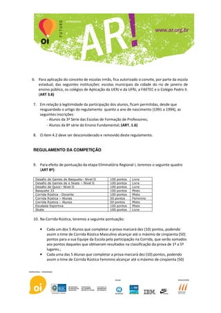 6. Para aplicação do conceito de escolas irmãs, fica autorizado o convite, por parte da escola
   estadual, das seguintes instituições: escolas municipais da cidade do rio de janeiro de
   ensino público, os colégios de Aplicação da UERJ e da UFRJ, a FAETEC e o Colégio Pedro II.
   (ART 3.8)

7. Em relação à legitimidade da participação dos alunos, ficam permitidas, desde que
   resguardado o artigo do regulamento quanto a ano de nascimento (1991 a 1994), as
   seguintes inscrições:
       - Alunos da 3ª Série das Escolas de Formação de Professores;
       - Alunos da 8ª série do Ensino Fundamental; (ART. 1.6)

8. O item 4.2 deve ser desconsiderado e removido deste regulamento.


REGULAMENTO DA COMPETIÇÃO


9. Para efeito de pontuação da etapa Eliminatória Regional I, teremos o seguinte quadro
   (ART 8º):

  Desafio de Games de Basquete– Nível II       100 pontos   Livre
  Desafio de Games de e Skate – Nível II       100 pontos   Livre
  Desafio de Quizz– Nível II                   100 pontos   Livre
  Basquete 33                                  100 pontos   Misto
  Corrida Rústica - Docente                    100 pontos   Misto
  Corrida Rústica – Alunas                     50 pontos    Feminino
  Corrida Rústica – Alunos                     50 pontos    Misto
  Escalada Esportiva                           100 pontos   Misto
  Skate                                        100 pontos   Livre


10. Na Corrida Rústica, teremos a seguinte pontuação:

    •    Cada um dos 5 Alunos que completar a prova marcará dez (10) pontos, podendo
         assim o time de Corrida Rústica Masculino alcançar até o máximo de cinqüenta (50)
         pontos para a sua Equipe da Escola pela participação na Corrida, que serão somados
         aos pontos daqueles que obtiveram resultados na classificação da prova de 1º a 5º
         lugares.;
    •    Cada uma das 5 Alunas que completar a prova marcará dez (10) pontos, podendo
         assim o time de Corrida Rústica Feminino alcançar até o máximo de cinqüenta (50)
 