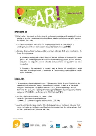 BASQUETE 33

12. O primeiro e o segundo períodos deverão ser jogados exclusivamente pelas mulheres da
    equipe; o terceiro e quarto períodos deverão ser jogados exclusivamente pelos homens
    da equipe; (ART. 15)

13. As substituições serão ilimitadas, não havendo necessidade de comunicação à
    arbitragem, devendo ser realizadas em área própria demarcada; (ART.16)

14. Em caso de empate ao final da partida, haverá um intervalo de 1 (um) minuto antes do
    início do tempo extra.

        § Primeiro – O tempo extra será composto por dois períodos de dois minutos e meio
        (2’30”). No primeiro período atuarão exclusivamente os jogadores do sexo feminino,
        enquanto no segundo período atuarão exclusivamente os jogadores do sexo
        masculino.

        § Segundo – Permanecendo o empate, após a disputa do tempo extra, serão
        indicados 4 (dois) jogadores (2 femininos e 2 masculinos) para disputa de lances
        livres alternados.


ESCALADA

15. As equipes se constituirão de até onze (11) integrantes, limite de seis (6) membros do
    sexo masculino, dos quais, dois (2) competirão na categoria VELOCIDADE, um (1) na
    categoria DIFICULDADE e os demais serão RESERVAS, e limite de cinco (5) do sexo
    feminino, das quais, uma (1) competirá na categoria VELOCIDADE, uma (1) competirá na
    categoria DIFICULDADE e as demais serão RESERVAS. (ART 1º )

16. As vias estarão determinadas por cores, a saber:
    - CINZAS: agarras das vias de velocidade.
    - AMARELAS E LARANJAS: agarras de dificuldade. (ART. 4º)

17. Acontecerá no sistema de desafio. O (a) atleta que chegar ao final da via e tocar o sinal
    sonoro primeiro será o(a) vencedor(a) da bateria. Caso nenhum dos atletas atinja o final
    da via, a bateria não será validada. (ART. 5º)
 