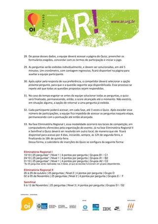 28. De posse desses dados, a equipe deverá acessar a página do Quizz, preencher os
    formulários exigidos, concordar com os termos de participação e iniciar o jogo.

29. As perguntas serão exibidas individualmente, e devem ser solucionadas, em até 5
    minutos. Um cronômetro, com contagem regressiva, ficará disponível na página para
    auxiliar a equipe participante.

30. Após optar pela resposta de sua preferência, o competidor deverá selecionar a opção
    próxima pergunta, para que e a questão seguinte seja disponibilizada. Esse processo se
    repete até que todas as questões propostas sejam respondidas.

31. No caso do tempo esgotar-se antes da equipe solucionar todas as perguntas, o quizz
    será finalizado, permanecendo, então, o score alcançado até o momento. Não existirá,
    em situação alguma, a opção de retornar a uma pergunta já exibida.

32. Cada participante poderá acessar, em cada fase, até 3 vezes o Quizz. Após exceder esse
    número de participações, a equipe fica impedida de acessar as perguntas naquela etapa,
    permanecendo com a pontuação até então alcançada.

33. Na fase Eliminatória Regional I, essa modalidade ocorrerá nos locais de competição, em
    computadores oferecidos pela organização do evento. Já na fase Eliminatória Regional II
    e Semifinal o Quizz deverá ser resolvido em outro local, de maneira que ele ficará
    disponível para acesso por 4 dias, iniciando, sempre, às 12h de segunda-feira, e
    finalizando às 18h de quinta-feira.
    Dessa forma, o calendário de inserções do Quizz se configura da seguinte forma:


Eliminatória Regional I
10/10 | 25 perguntas* | Nivel 1 | 4 pontos por pergunta | Grupos B1 / C1
24/10 | 25 perguntas* | Nivel 1 | 4 pontos por pergunta | Grupos A1 / B2
31/10 | 25 perguntas* | Nivel 1 | 4 pontos por pergunta | Grupos A2 / C2
*As 25 perguntas serão replicadas nas 3 datas, já que as escolas funcionam em grupos idependentes.

Eliminatória Regional II
26 à 29 de outubro | 25 perguntas | Nivel 2 | 4 pontos por pergunta | Grupo D
02 à 05 de Novembro | 25 perguntas | Nivel 2 | 4 pontos por pergunta | Grupos E / F

Semifinal
9 à 12 de Novembro | 25 perguntas | Nivel 3 | 4 pontos por pergunta | Grupos S1 / S2
 