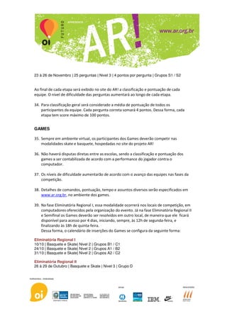 23 à 26 de Novembro | 25 perguntas | Nivel 3 | 4 pontos por pergunta | Grupos S1 / S2


Ao final de cada etapa será exibido no site do AR! a classificação e pontuação de cada
equipe. O nível de dificuldade das perguntas aumentará ao longo de cada etapa.

34. Para classificação geral será considerado a média de pontuação de todos os
    participantes da equipe. Cada pergunta correta somará 4 pontos. Dessa forma, cada
    etapa tem score máximo de 100 pontos.


GAMES

35. Sempre em ambiente virtual, os participantes dos Games deverão competir nas
    modalidades skate e basquete, hospedadas no site do projeto AR!

36. Não haverá disputas diretas entre as escolas, sendo a classificação e pontuação dos
    games a ser contabilizada de acordo com a performance do jogador contra o
    computador.

37. Os níveis de dificuldade aumentarão de acordo com o avanço das equipes nas fases da
    competição.

38. Detalhes de comandos, pontuação, tempo e assuntos diversos serão especificados em
    www.ar.org.br, no ambiente dos games.

39. Na fase Eliminatória Regional I, essa modalidade ocorrerá nos locais de competição, em
    computadores oferecidos pela organização do evento. Já na fase Eliminatória Regional II
    e Semifinal os Games deverão ser resolvidos em outro local, de maneira que ele ficará
    disponível para acesso por 4 dias, iniciando, sempre, às 12h de segunda-feira, e
    finalizando às 18h de quinta-feira.
    Dessa forma, o calendário de inserções do Games se configura da seguinte forma:

Eliminatória Regional I
10/10 | Basquete e Skate| Nivel 2 | Grupos B1 / C1
24/10 | Basquete e Skate| Nivel 2 | Grupos A1 / B2
31/10 | Basquete e Skate| Nivel 2 | Grupos A2 / C2

Eliminatória Regional II
26 à 29 de Outubro | Basquete e Skate | Nivel 3 | Grupo D
 