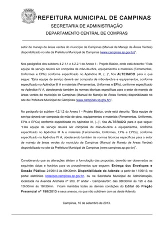 PREFEITURA MUNICIPAL DE CAMPINAS
SECRETARIA DE ADMINISTRAÇÃO
DEPARTAMENTO CENTRAL DE COMPRAS

____________________________________________________________
setor de manejo de áreas verdes do município de Campinas (Manual de Manejo de Áreas Verdes)
disponibilizado no site da Prefeitura Municipal de Campinas (www.campinas.sp.gov.br)”.

Nos parágrafos dos subitens 4.2.1.1 e 4.2.2.1 do Anexo I – Projeto Básico, onde está descrito: “Esta
equipe de serviço deverá ser composta de mão-de-obra, equipamentos e materiais (Ferramentas,
Uniformes e EPIs) conforme especificado no Apêndice III, (...)”, fica ALTERADO para o que
segue: “Esta equipe de serviço deverá ser composta de mão-de-obra e equipamentos, conforme
especificado no Apêndice III A e materiais (Ferramentas, Uniformes e EPIs), conforme especificado
no Apêndice IV A, obedecendo também às normas técnicas específicas para o setor de manejo de
áreas verdes do município de Campinas (Manual de Manejo de Áreas Verdes) disponibilizado no
site da Prefeitura Municipal de Campinas (www.campinas.sp.gov.br)”.

No parágrafo do subitem 4.2.1.2 do Anexo I – Projeto Básico, onde está descrito: “Esta equipe de
serviço deverá ser composta de mão-de-obra, equipamentos e materiais (Ferramentas, Uniformes,
EPIs e EPCs) conforme especificado no Apêndice III, (...)”, fica ALTERADO para o que segue:
“Esta equipe de serviço deverá ser composta de mão-de-obra e equipamentos, conforme
especificado no Apêndice III A e materiais (Ferramentas, Uniformes, EPIs e EPCs), conforme
especificado no Apêndice IV A, obedecendo também às normas técnicas específicas para o setor
de manejo de áreas verdes do município de Campinas (Manual de Manejo de Áreas Verdes)
disponibilizado no site da Prefeitura Municipal de Campinas (www.campinas.sp.gov.br)”.

Considerando que as alterações afetam a formulação das propostas, deverão ser observadas as
seguintes datas e horários para os procedimentos que seguem: Entrega dos Envelopes e
Sessão Pública: 24/09/13 às 09h30min. Disponibilidade do Adendo : a partir de 11/09/13, no
portal eletrônico licitacoes.campinas.sp.gov.br, ou na Secretaria Municipal de Administração,
localizada na Avenida Anchieta nº 200, 6º andar - Campinas/SP, das 08h30min às 12h e das
13h30min às 16h30min.

Ficam mantidas todas as demais condições do Edital do Pregão

Presencial nº 198/2013 e seus anexos, no que não colidirem com as deste Adendo.

Campinas, 10 de setembro de 2013.

 