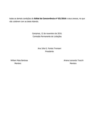 todas as demais condições do Edital da Concorrência nº 03/2016 e seus anexos, no que
não colidirem com as deste Adendo.
Campinas, 12 de novembro de 2016.
Comissão Permanente de Licitações
Ana Júlia G. Fontes Trevisani
Presidente
William Maia Barbosa Ariana Leonardo Tracchi
Membro Membro
 