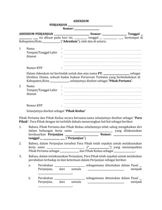ADENDUM
PERJANJIAN ______________________________________
Nomor: _____________________
ADENDUM PERJANJIAN ______________________________ Nomor: _____________________ Tanggal __
___________ ____ ini dibuat pada hari ini, ___________ tanggal __ ____________ ____ bertempat di
Kabupaten/Kota _______________ (“Adendum”), oleh dan di antara:
Pihak Pertama dan Pihak Kedua secara bersama-sama selanjutnya disebut sebagai “Para
Pihak”. Para Pihak dengan ini terlebih dahulu menerangkan hal-hal sebagai berikut:
1. Bahwa, Pihak Pertama dan Pihak Kedua sebelumnya telah saling mengikatkan diri
dalam hubungan kerja sama _________________________________ yang dilaksanakan
berdasarkan Perjanjian ____________________________ Nomor: ________________________
tanggal __ ______________ ____ (“Perjanjian”).
2. Bahwa, dalam Perjanjian tersebut Para Pihak telah sepakat untuk melaksanakan
kerja sama ________________________________ (“_________________”) yang menempatkan
Pihak Pertama sebagai ________________ dan Pihak Kedua sebagai __________________.
3. Bahwa, dalam melaksanakan Perjanjian, Para Pihak telah sepakat untuk melakukan
perubahan terhadap isi dan ketentuan dalam Perjanjian sebagai berikut:
a. Perubahan __________________________ sebagaimana ditentukan dalam Pasal __
Perjanjian, dari semula _______________________________ menjadi
_____________________________.
b. Perubahan __________________________ sebagaimana ditentukan dalam Pasal __
Perjanjian, dari semula _______________________________ menjadi
_____________________________.
1 Nama :
Tempat/Tanggal Lahir :
Alamat :
Nomor KTP :
Dalam Adendum ini bertindak untuk dan atas nama PT. ______________________ sebagai
Direktur Utama, sebuah badan hukum Perseroan Terbatas yang berkedudukan di
Kabupaten/Kota ________________, selanjutnya disebut sebagai “Pihak Pertama”.
2 Nama :
Tempat/Tanggal Lahir :
Alamat :
Nomor KTP :
Selanjutnya disebut sebagai “Pihak Kedua”
 