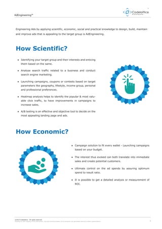 2
AdEngineering™
©2014 Codelattice - All rights reserved.
Passing on and copying of this document, use and communication of its contents not permitted without written authorization.
Engineering Ads by applying scientific, economic, social and practical knowledge to design, build, maintain
and improve ads that is appealing to the target group is AdEngineering.
How Scientific?
How Economic?
Identifying your target group and their interests and enticing
them based on the same.
Analyse search traffic related to a business and conduct
search engine marketing.
Launching campaigns, coupons or contests based on target
parameters like geography, lifestyle, income group, personal
and professional preferences.
Heatmap analysis helps to identify the popular & most valu-
able click traffic, to have improvements in campaigns to
increase sales.
A/B testing is an effective and objective tool to decide on the
most appealing landing page and ads.
Campaign solution to fit every wallet - Launching campaigns
based on your budget.
The interest thus evoked can both translate into immediate
sales and create potential customers.
Ultimate control on the ad spends by assuring optimum
spend to result ratio.
It is possible to get a detailed analysis or measurement of
ROI.
 