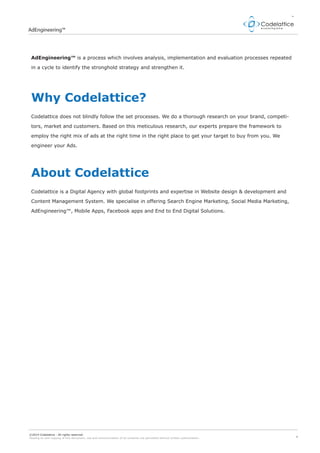 4
AdEngineering™
©2014 Codelattice - All rights reserved.
Passing on and copying of this document, use and communication of its contents not permitted without written authorization.
AdEngineering™ is a process which involves analysis, implementation and evaluation processes repeated
in a cycle to identify the stronghold strategy and strengthen it.
Codelattice does not blindly follow the set processes. We do a thorough research on your brand, competi-
tors, market and customers. Based on this meticulous research, our experts prepare the framework to
employ the right mix of ads at the right time in the right place to get your target to buy from you. We
engineer your Ads.
Why Codelattice?
 