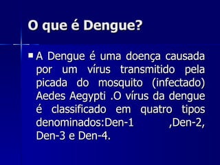 O que é Dengue? A Dengue é uma doença causada por um vírus transmitido pela picada do mosquito (infectado) Aedes Aegypti .O vírus da dengue é classificado em quatro tipos denominados:Den-1 ,Den-2, Den-3 e Den-4.  