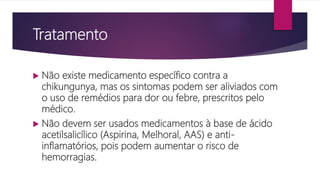 Tratamento
 Não existe medicamento específico contra a
chikungunya, mas os sintomas podem ser aliviados com
o uso de remédios para dor ou febre, prescritos pelo
médico.
 Não devem ser usados medicamentos à base de ácido
acetilsalicílico (Aspirina, Melhoral, AAS) e anti-
inflamatórios, pois podem aumentar o risco de
hemorragias.
 