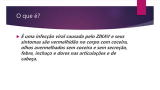 O que é?
 É uma infecção viral causada pelo ZIKAV e seus
sintomas são vermelhidão no corpo com coceira,
olhos avermelhados sem coceira e sem secreção,
febre, inchaço e dores nas articulações e de
cabeça.
 