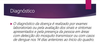Diagnóstico
 O diagnóstico da doença é realizado por exames
laboratoriais ou pela avaliação dos sinais e sintomas
apresentados e pela presença da pessoa em áreas
com detecção do mosquito transmissor ou com casos
de dengue nos 14 dias anteriores ao ínicio do quadro.
 
