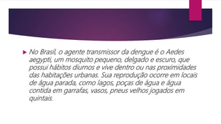  No Brasil, o agente transmissor da dengue é o Aedes
aegypti, um mosquito pequeno, delgado e escuro, que
possui hábitos diurnos e vive dentro ou nas proximidades
das habitações urbanas. Sua reprodução ocorre em locais
de água parada, como lagos, poças de água e água
contida em garrafas, vasos, pneus velhos jogados em
quintais.
 