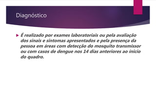 Diagnóstico
 É realizado por exames laboratoriais ou pela avaliação
dos sinais e sintomas apresentados e pela presença da
pessoa em áreas com detecção do mosquito transmissor
ou com casos de dengue nos 14 dias anteriores ao ínicio
do quadro.
 
