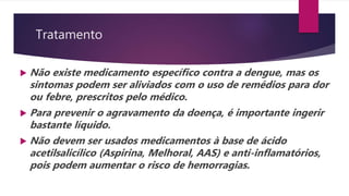 Tratamento
 Não existe medicamento específico contra a dengue, mas os
sintomas podem ser aliviados com o uso de remédios para dor
ou febre, prescritos pelo médico.
 Para prevenir o agravamento da doença, é importante ingerir
bastante líquido.
 Não devem ser usados medicamentos à base de ácido
acetilsalicílico (Aspirina, Melhoral, AAS) e anti-inflamatórios,
pois podem aumentar o risco de hemorragias.
 