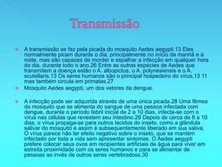  A transmissão se faz pela picada do mosquito Aedes aegypti.13 Eles
normalmente picam durante o dia, principalmente no início da manhã e à
noite, mas são capazes de morder e espalhar a infecção em qualquer hora
do dia, durante todo o ano.26 Entre as outras espécies de Aedes que
transmitem a doença estão o A. albopictus, o A. polynesiensis e o A.
scutellaris.13 Os seres humanos são o principal hospedeiro do vírus,13 11
mas também circula em primatas.27
 Mosquito Aedes aegypti, um dos vetores da dengue.
 A infecção pode ser adquirida através de uma única picada.28 Uma fêmea
do mosquito que se alimenta do sangue de uma pessoa infectada com
dengue, durante o período febril inicial de 2 a 10 dias, infecta-se com o
vírus nas células que revestem seu intestino.29 Depois de cerca de 8 a 10
dias, o vírus propaga-se para outros tecidos do inseto, como a glândula
salivar do mosquito e assim é subsequentemente liberado em sua saliva.
O vírus parece não ter efeito negativo sobre o inseto, que se mantém
infectado por toda a vida sem apresentar sintomas. O Aedes aegypti
prefere colocar seus ovos em recipientes artificiais de água para viver em
estreita proximidade com os seres humanos e para se alimentar de
pessoas ao invés de outros seres vertebradoss.30
 