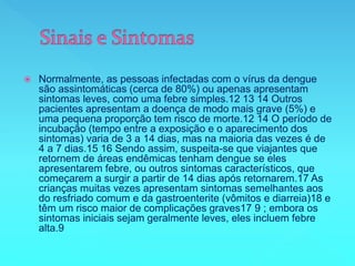  Normalmente, as pessoas infectadas com o vírus da dengue
são assintomáticas (cerca de 80%) ou apenas apresentam
sintomas leves, como uma febre simples.12 13 14 Outros
pacientes apresentam a doença de modo mais grave (5%) e
uma pequena proporção tem risco de morte.12 14 O período de
incubação (tempo entre a exposição e o aparecimento dos
sintomas) varia de 3 a 14 dias, mas na maioria das vezes é de
4 a 7 dias.15 16 Sendo assim, suspeita-se que viajantes que
retornem de áreas endêmicas tenham dengue se eles
apresentarem febre, ou outros sintomas característicos, que
começarem a surgir a partir de 14 dias após retornarem.17 As
crianças muitas vezes apresentam sintomas semelhantes aos
do resfriado comum e da gastroenterite (vômitos e diarreia)18 e
têm um risco maior de complicações graves17 9 ; embora os
sintomas iniciais sejam geralmente leves, eles incluem febre
alta.9
 