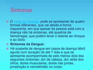  O vírus da dengue pode se apresentar de quatro
formas diferentes, que vai desde a forma
inaparente, em que apesar da pessoa está com a
doença não há sintomas, até quadros de
hemorragia, que podem levar o doente ao choque
e ao óbito.
 Sintomas da Dengue:
 Há suspeita de dengue em casos de doença febril
aguda com duração de até 7 dias e que se
apresente acompanhada de pelo menos dois dos
seguintes sintomas: dor de cabeça, dor atrás dos
olhos, dores musculares, dores nas juntas,
prostração e vermelhidão no corpo.
 