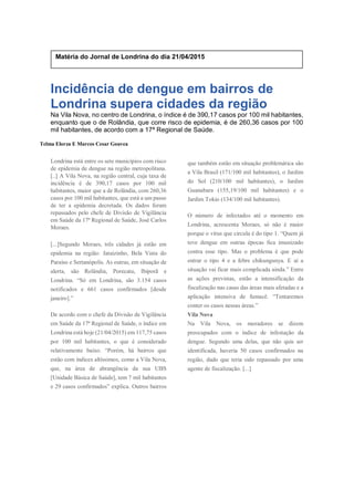 Incidência de dengue em bairros de
Londrina supera cidades da região
Na Vila Nova, no centro de Londrina, o índice é de 390,17 casos por 100 mil habitantes,
enquanto que o de Rolândia, que corre risco de epidemia, é de 260,36 casos por 100
mil habitantes, de acordo com a 17ª Regional de Saúde.
Telma Elorza E Marcos Cesar Gouvea
Londrina está entre os sete municípios com risco
de epidemia de dengue na região metropolitana.
[..] A Vila Nova, na região central, cuja taxa de
incidência é de 390,17 casos por 100 mil
habitantes, maior que a de Rolândia, com 260,36
casos por 100 mil habitantes, que está a um passo
de ter a epidemia decretada. Os dados foram
repassados pelo chefe de Divisão de Vigilância
em Saúde da 17ª Regional de Saúde, José Carlos
Moraes.
[...]Segundo Moraes, três cidades já estão em
epidemia na região: Jataizinho, Bela Vista do
Paraíso e Sertanópolis. As outras, em situação de
alerta, são Rolândia, Porecatu, Ibiporã e
Londrina. “Só em Londrina, são 3.154 casos
notificados e 661 casos confirmados [desde
janeiro].”
De acordo com o chefe da Divisão de Vigilância
em Saúde da 17ª Regional de Saúde, o índice em
Londrina está hoje (21/04/2015) em 117,75 casos
por 100 mil habitantes, o que é considerado
relativamente baixo. “Porém, há bairros que
estão com índices altíssimos, como a Vila Nova,
que, na área de abrangência da sua UBS
[Unidade Básica de Saúde], tem 7 mil habitantes
e 29 casos confirmados” explica. Outros bairros
que também estão em situação problemática são
a Vila Brasil (171/100 mil habitantes), o Jardim
do Sol (210/100 mil habitantes), o Jardim
Guanabara (155,19/100 mil habitantes) e o
Jardim Tokio (134/100 mil habitantes).
O número de infectados até o momento em
Londrina, acrescenta Moraes, só não é maior
porque o vírus que circula é do tipo 1. “Quem já
teve dengue em outras épocas fica imunizado
contra esse tipo. Mas o problema é que pode
entrar o tipo 4 e a febre chikungunya. E aí a
situação vai ficar mais complicada ainda.” Entre
as ações previstas, estão a intensificação da
fiscalização nas casas das áreas mais afetadas e a
aplicação intensiva de fumacê. “Tentaremos
conter os casos nessas áreas.”
Vila Nova
Na Vila Nova, os moradores se dizem
preocupados com o índice de infestação da
dengue. Segundo uma delas, que não quis ser
identificada, haveria 50 casos confirmados na
região, dado que teria sido repassado por uma
agente de fiscalização. [...]
Matéria do Jornal de Londrina do dia 21/04/2015
 