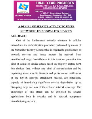 A DENIAL OF SERVICE ATTACK TO UMTS 
NETWORKS USING SIM-LESS DEVICES 
ABSTRACT: 
One of the fundamental security elements in cellular 
networks is the authentication procedure performed by means of 
the Subscriber Identity Module that is required to grant access to 
network services and hence protect the network from 
unauthorized usage. Nonetheless, in this work we present a new 
kind of denial of service attack based on properly crafted SIM 
less devices that, without any kind of authentication and by 
exploiting some specific features and performance bottlenecks 
of the UMTS network attachment process, are potentially 
capable of introducing significant service degradation up to 
disrupting large sections of the cellular network coverage. The 
knowledge of this attack can be exploited by several 
applications both in security and in network equipment 
manufacturing sectors. 
 