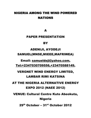 NIGERIA AMONG THE WIND POWERED
              NATIONS



                  A

       PAPER PRESENTATION

                 BY

         ADENIJI, AYODEJI
  SAMUEL(MNSE,MIEEE,MAFRIWEA)

    Email: samueldeji@yahoo.com,
 Tel:+2347030709556,+23470588149,

  VERGNET WIND ENERGY LIMITED,
       LAMBAR RIMI KATSINA

AT THE NIGERIA ALTERNATIVE ENERGY
       EXPO 2012 (NAEE 2012)

VENUE: Cultural Centre Kuto Abeokuta,
               Nigeria

   29th October – 31st October 2012
 